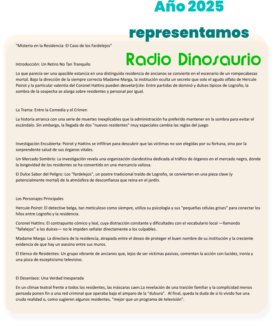 "Misterio en la Residencia: El Caso de los Fardelejos"  Introducci�n: Un Retiro No Tan Tranquilo Lo que parec�a ser una apacible estancia en una distinguida residencia de ancianos se convierte en el escenario de un rompecabezas mortal. Bajo la direcci�n de la siempre correcta Madame Marga, la instituci�n oculta un secreto que solo el agudo olfato de Hercule Poirot y la particular valent�a del Coronel Hattins pueden desvelar[cite: Entre partidas de domin� y dulces t�picos de Logro�o, la sombra de la sospecha se alarga sobre residentes y personal por igual.  La Trama: Entre la Comedia y el Crimen La historia arranca con una serie de muertes inexplicables que la administraci�n ha preferido mantener en la sombra para evitar el esc�ndalo. Sin embargo, la llegada de dos "nuevos residentes" muy especiales cambia las reglas del juego   Investigaci�n Encubierta: Poirot y Hattins se infiltran para descubrir que las v�ctimas no son elegidas por su fortuna, sino por la sorprendente salud de sus �rganos vitales. Un Mercado Sombr�o: La investigaci�n revela una organizaci�n clandestina dedicada al tr�fico de �rganos en el mercado negro, donde la longevidad de los residentes se ha convertido en una mercanc�a valiosa. El Dulce Sabor del Peligro: Los "fardelejos", un postre tradicional tra�do de Logro�o, se convierten en una pieza clave (y potencialmente mortal) de la atm�sfera de desconfianza que reina en el jard�n.  Los Personajes Principales Hercule Poirot: El detective belga, tan meticuloso como siempre, utiliza su psicolog�a y sus "peque�as c�lulas grises" para conectar los hilos entre Logro�o y la residencia. Coronel Hattins: El contrapunto c�mico y leal, cuya distracci�n constante y dificultades con el vocabulario local �llamando "fallalejos" a los dulces� no le impiden se�alar directamente a los culpables. Madame Marga: La directora de la residencia, atrapada entre el deseo de proteger el buen nombre de su instituci�n y la creciente evidencia de que hay un asesino entre sus muros. El Elenco de Residentes: Un grupo vibrante de ancianos que, lejos de ser v�ctimas pasivas, comentan la acci�n con lucidez, iron�a y una pizca de escepticismo televisivo.  El Desenlace: Una Verdad Inesperada En un cl�max teatral frente a todos los residentes, las m�scaras caen.La revelaci�n de una traici�n familiar y la complicidad menos pensada ponen fin a una red criminal que operaba bajo el amparo de la "dulzura".  Al final, queda la duda de si lo vivido fue una cruda realidad o, como sugieren algunos residentes, "mejor que un programa de televisi�n".  Radio Dinosaurio A�o 2025 representamos