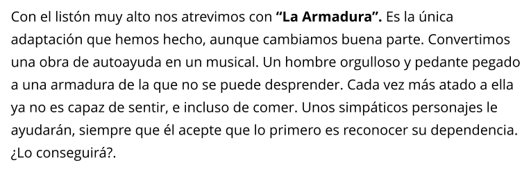 Con el listn muy alto nos atrevimos con La Armadura. Es la nica adaptacin que hemos hecho, aunque cambiamos buena parte. Convertimos una obra de autoayuda en un musical. Un hombre orgulloso y pedante pegado a una armadura de la que no se puede desprender. Cada vez ms atado a ella ya no es capaz de sentir, e incluso de comer. Unos simpticos personajes le ayudarn, siempre que l acepte que lo primero es reconocer su dependencia. Lo conseguir?.