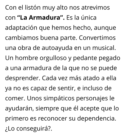 Con el listn muy alto nos atrevimos con La Armadura. Es la nica adaptacin que hemos hecho, aunque cambiamos buena parte. Convertimos una obra de autoayuda en un musical. Un hombre orgulloso y pedante pegado a una armadura de la que no se puede desprender. Cada vez ms atado a ella ya no es capaz de sentir, e incluso de comer. Unos simpticos personajes le ayudarn, siempre que l acepte que lo primero es reconocer su dependencia. Lo conseguir?.